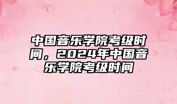 中國(guó)音樂(lè)學(xué)院考級(jí)時(shí)間，2024年中國(guó)音樂(lè)學(xué)院考級(jí)時(shí)間