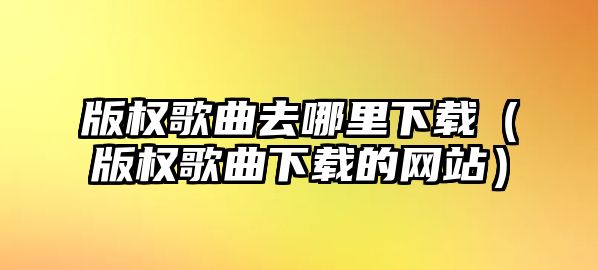 版權歌曲去哪里下載（版權歌曲下載的網站）