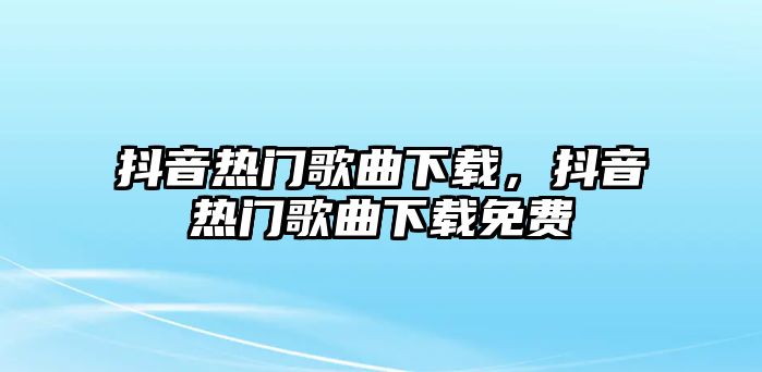 抖音熱門歌曲下載，抖音熱門歌曲下載免費