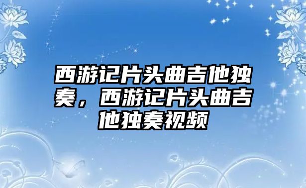 西游記片頭曲吉他獨奏，西游記片頭曲吉他獨奏視頻