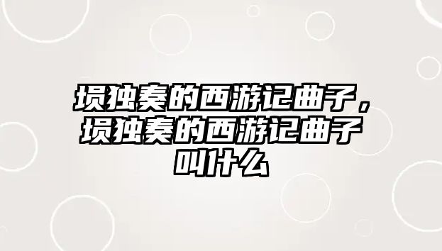 塤獨奏的西游記曲子，塤獨奏的西游記曲子叫什么