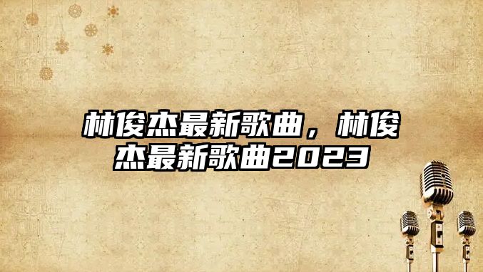 林俊杰最新歌曲，林俊杰最新歌曲2023