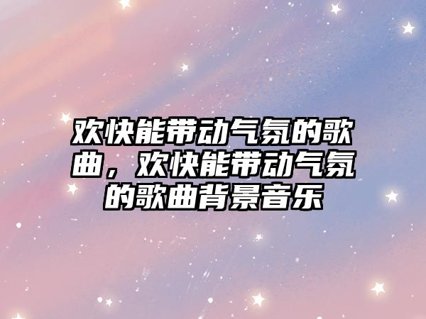 歡快能帶動氣氛的歌曲，歡快能帶動氣氛的歌曲背景音樂