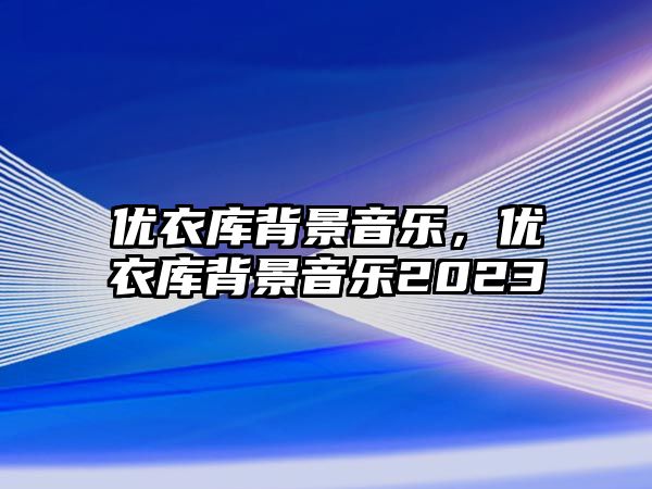 優衣庫背景音樂，優衣庫背景音樂2023