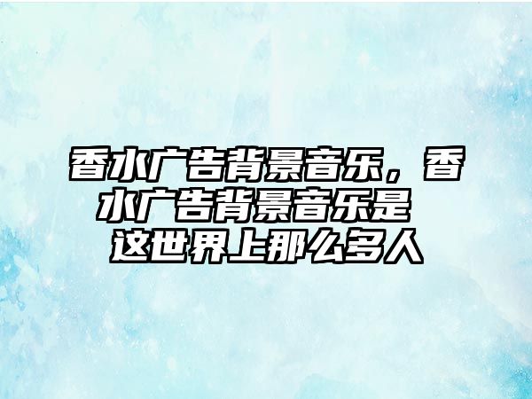 香水廣告背景音樂，香水廣告背景音樂是 這世界上那么多人