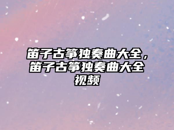 笛子古箏獨奏曲大全，笛子古箏獨奏曲大全視頻