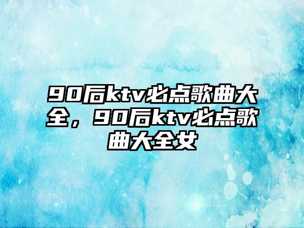 90后ktv必點歌曲大全，90后ktv必點歌曲大全女