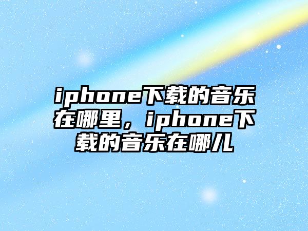 iphone下載的音樂在哪里，iphone下載的音樂在哪兒