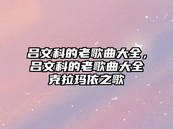 呂文科的老歌曲大全，呂文科的老歌曲大全克拉瑪依之歌