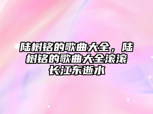 陸樹銘的歌曲大全，陸樹銘的歌曲大全滾滾長江東逝水