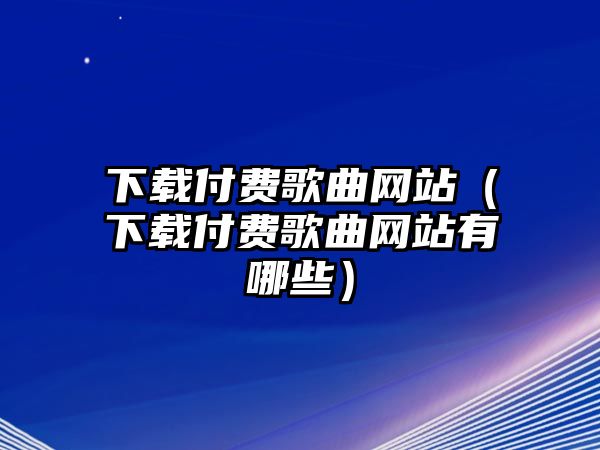 下載付費歌曲網站（下載付費歌曲網站有哪些）