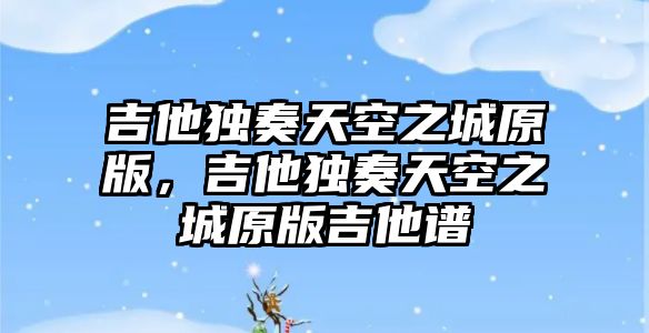 吉他獨(dú)奏天空之城原版，吉他獨(dú)奏天空之城原版吉他譜