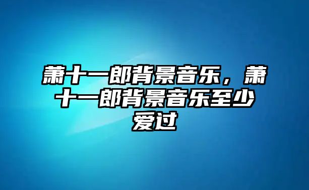 蕭十一郎背景音樂，蕭十一郎背景音樂至少愛過