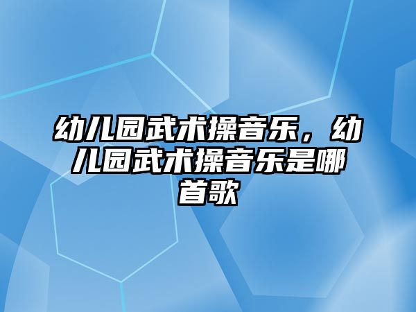 幼兒園武術操音樂，幼兒園武術操音樂是哪首歌