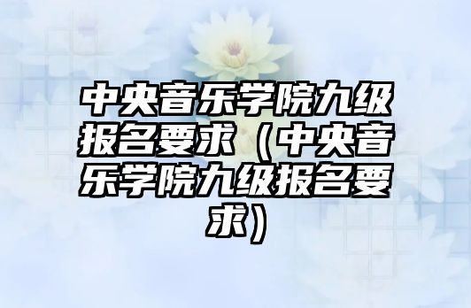 中央音樂學院九級報名要求（中央音樂學院九級報名要求）