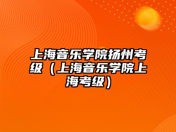 上海音樂學院揚州考級（上海音樂學院上海考級）