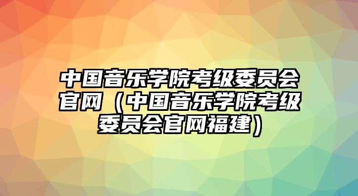 中國音樂學院考級委員會官網（中國音樂學院考級委員會官網福建）