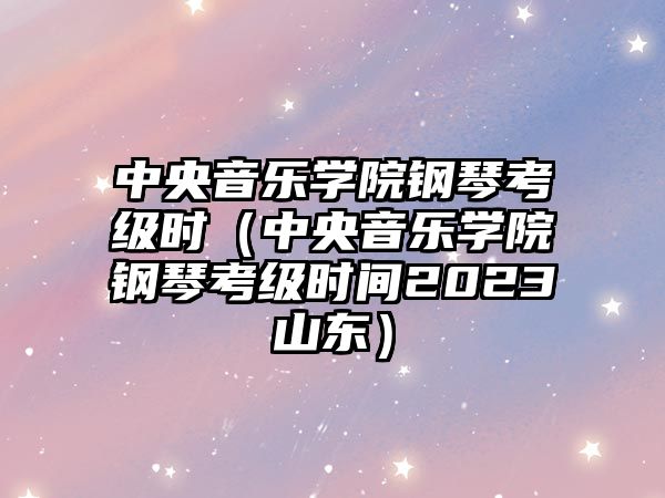 中央音樂學院鋼琴考級時（中央音樂學院鋼琴考級時間2023山東）