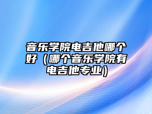 音樂學院電吉他哪個好（哪個音樂學院有電吉他專業）