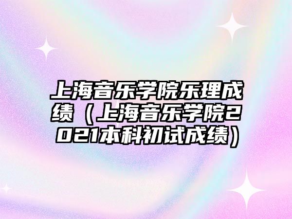 上海音樂學院樂理成績（上海音樂學院2021本科初試成績）