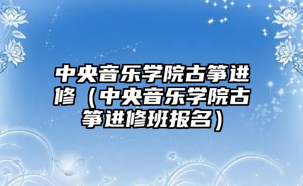 中央音樂學院古箏進修（中央音樂學院古箏進修班報名）