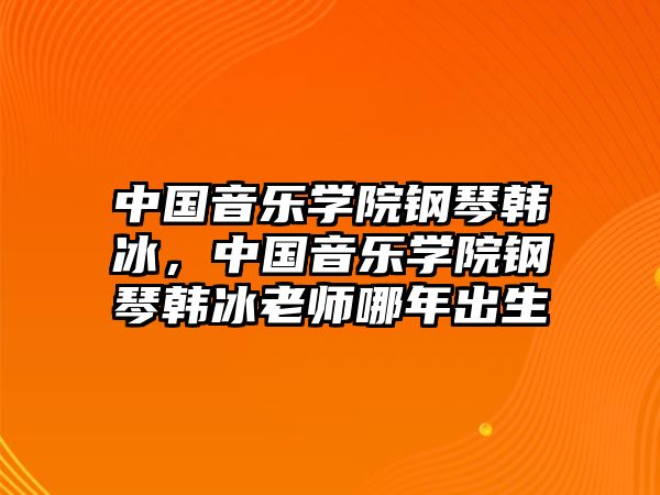 中國音樂學院鋼琴韓冰，中國音樂學院鋼琴韓冰老師哪年出生