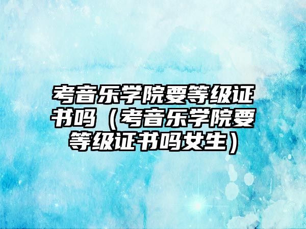 考音樂學院要等級證書嗎（考音樂學院要等級證書嗎女生）