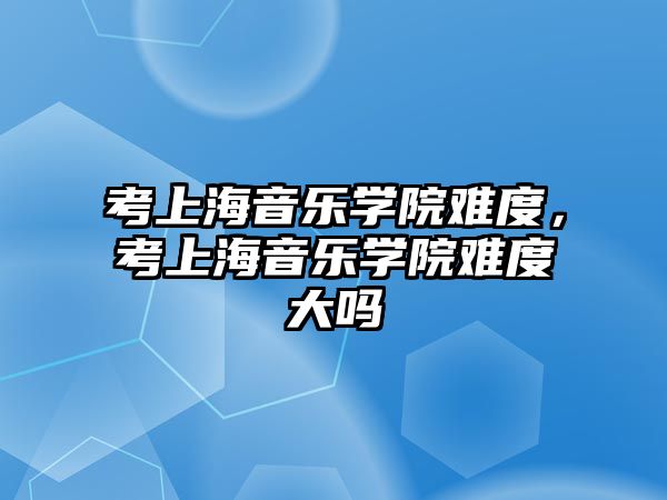 考上海音樂學院難度，考上海音樂學院難度大嗎