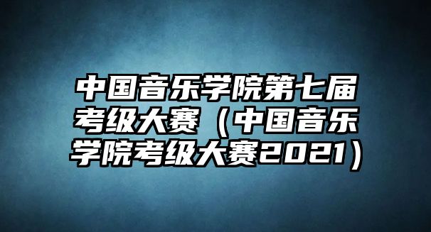 中國(guó)音樂(lè)學(xué)院第七屆考級(jí)大賽（中國(guó)音樂(lè)學(xué)院考級(jí)大賽2021）