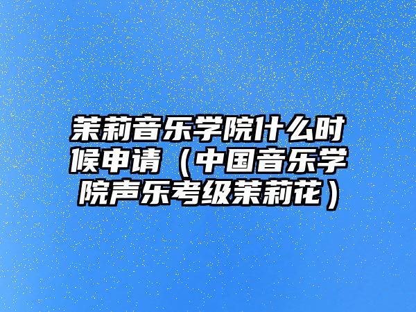 茉莉音樂學(xué)院什么時候申請（中國音樂學(xué)院聲樂考級茉莉花）