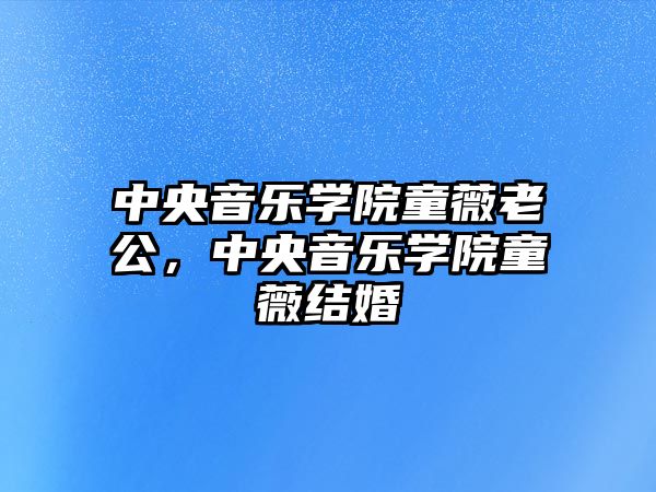 中央音樂學院童薇老公，中央音樂學院童薇結婚