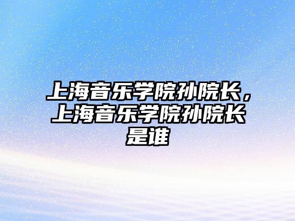 上海音樂學院孫院長，上海音樂學院孫院長是誰