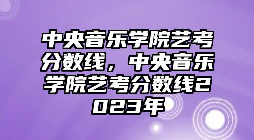 中央音樂學院藝考分數線，中央音樂學院藝考分數線2023年