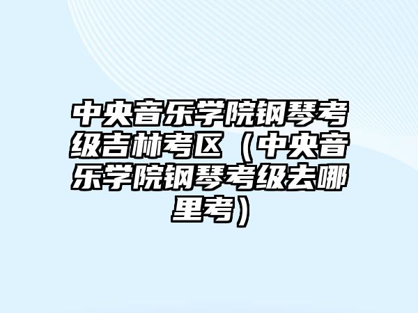 中央音樂學院鋼琴考級吉林考區（中央音樂學院鋼琴考級去哪里考）