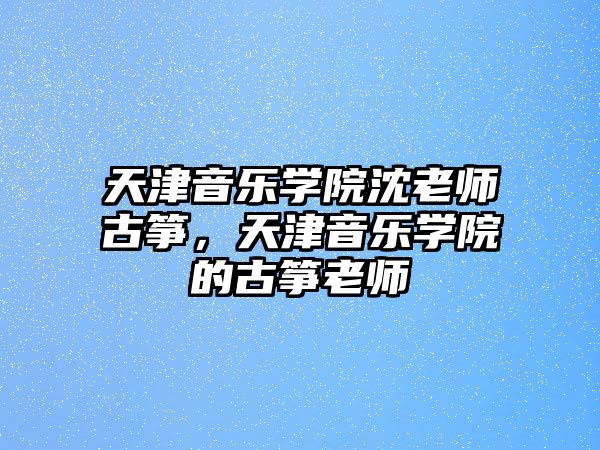 天津音樂學院沈老師古箏，天津音樂學院的古箏老師