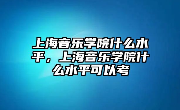 上海音樂學院什么水平，上海音樂學院什么水平可以考