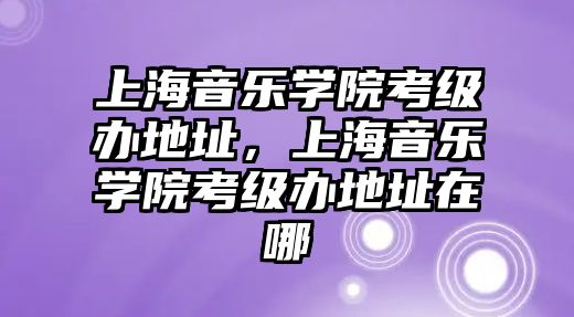 上海音樂學院考級辦地址，上海音樂學院考級辦地址在哪