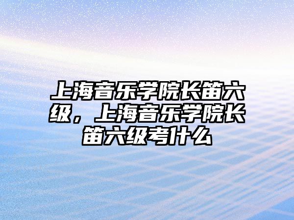 上海音樂學院長笛六級，上海音樂學院長笛六級考什么