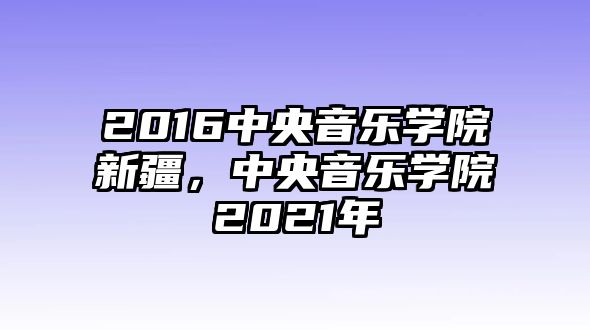 2016中央音樂學(xué)院新疆，中央音樂學(xué)院2021年