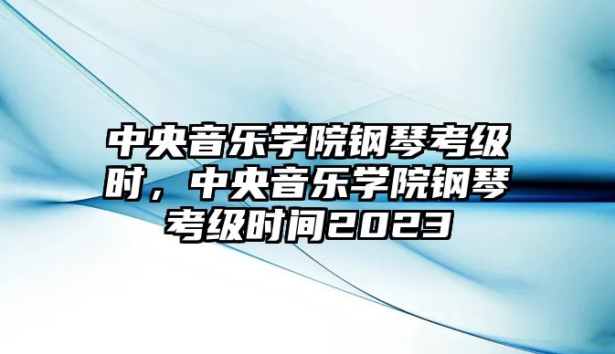 中央音樂學院鋼琴考級時，中央音樂學院鋼琴考級時間2023