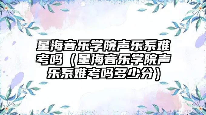 星海音樂學(xué)院聲樂系難考嗎（星海音樂學(xué)院聲樂系難考嗎多少分）