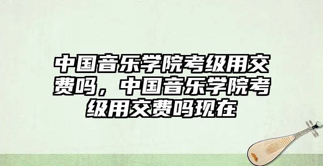 中國音樂學院考級用交費嗎，中國音樂學院考級用交費嗎現在