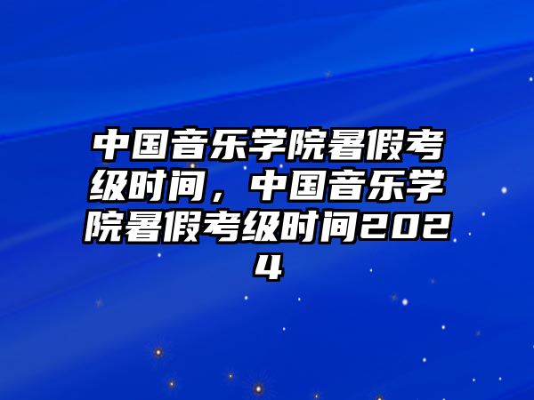 中國音樂學院暑假考級時間，中國音樂學院暑假考級時間2024