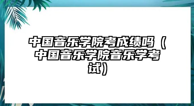 中國(guó)音樂(lè)學(xué)院考成績(jī)嗎（中國(guó)音樂(lè)學(xué)院音樂(lè)學(xué)考試）