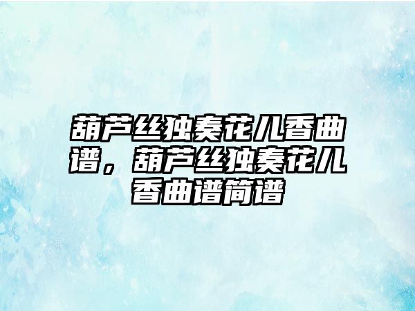 葫蘆絲獨(dú)奏花兒香曲譜，葫蘆絲獨(dú)奏花兒香曲譜簡(jiǎn)譜