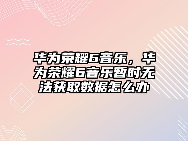 華為榮耀6音樂，華為榮耀6音樂暫時無法獲取數據怎么辦