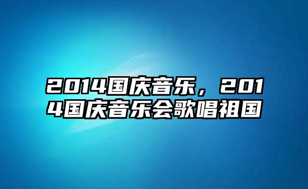 2014國(guó)慶音樂，2014國(guó)慶音樂會(huì)歌唱祖國(guó)