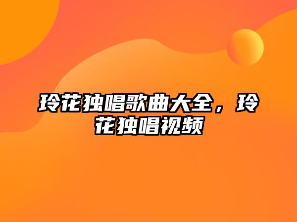 玲花獨唱歌曲大全，玲花獨唱視頻