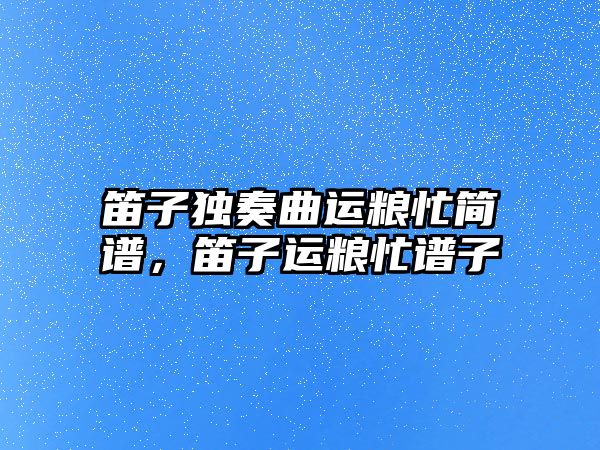 笛子獨奏曲運糧忙簡譜，笛子運糧忙譜子