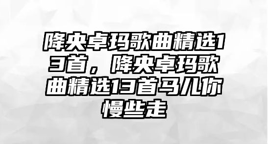 降央卓瑪歌曲精選13首，降央卓瑪歌曲精選13首馬兒你慢些走